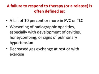 A failure to respond to therapy (or a relapse) is
often defined as:
• A fall of 10 percent or more in FVC or TLC
• Worsening of radiographic opacities,
especially with development of cavities,
honeycombing, or signs of pulmonary
hypertension
• Decreased gas exchange at rest or with
exercise
 