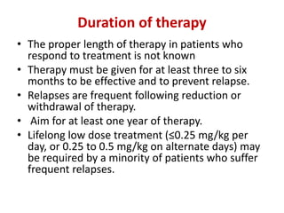 Duration of therapy
• The proper length of therapy in patients who
respond to treatment is not known
• Therapy must be given for at least three to six
months to be effective and to prevent relapse.
• Relapses are frequent following reduction or
withdrawal of therapy.
• Aim for at least one year of therapy.
• Lifelong low dose treatment (≤0.25 mg/kg per
day, or 0.25 to 0.5 mg/kg on alternate days) may
be required by a minority of patients who suffer
frequent relapses.
 