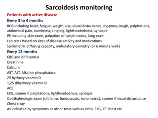 Sarcoidosis monitoring
Patients with active disease
Every 3 to 4 months
ROS including fever, fatigue, weight loss, visual disturbance, dyspnea, cough, palpitations,
abdominal pain, numbness, tingling, lightheadedness, syncope
PE including skin exam, palpation of lymph nodes, lung exam
Lab tests based on sites of disease activity and medications
Spirometry, diffusing capacity, ambulatory oximetry (or 6 minute walk)
Every 12 months
CBC and differential
Creatinine
Calcium
AST, ALT, Alkaline phosphatase
25 hydroxy vitamin D
1,25 dihydroxy vitamin D
ACE
EKG, sooner if palpitations, lightheadedness, syncope
Ophthalmologic exam (slit lamp, fundoscopic, tonometric), sooner if visual disturbance
Chest x-ray
As indicated by symptoms or other tests such as echo, EKG, CT chest etc
 
