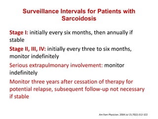 Surveillance Intervals for Patients with
Sarcoidosis
Stage I: initially every six months, then annually if
stable
Stage II, III, IV: initially every three to six months,
monitor indefinitely
Serious extrapulmonary involvement: monitor
indefinitely
Monitor three years after cessation of therapy for
potential relapse, subsequent follow-up not necessary
if stable
Am Fam Physician. 2004 Jul 15;70(2):312-322
 