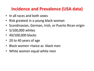 Incidence and Prevalence (USA data)
• In all races and both sexes
• Risk greatest in a young black woman
• Scandinavian, German, Irish, or Puerto Rican origin
• 5/100,000 whites
• 40/100,000 blacks
• 20 to 40 years of age
• Black women >twice as black men
• White women equal white men
 