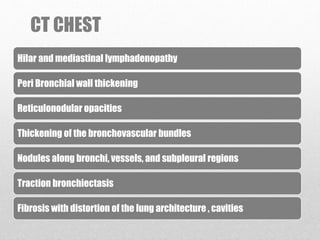 CT CHEST
Hilar and mediastinal lymphadenopathy
Peri Bronchial wall thickening
Reticulonodular opacities
Thickening of the bronchovascular bundles
Nodules along bronchi, vessels, and subpleural regions
Traction bronchiectasis
Fibrosis with distortion of the lung architecture , cavities
 