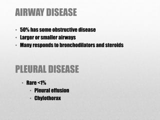 AIRWAY DISEASE
• 50% has some obstructive disease
• Larger or smaller airways
• Many responds to bronchodilators and steroids
PLEURAL DISEASE
• Rare <1%
• Pleural effusion
• Chylothorax
 