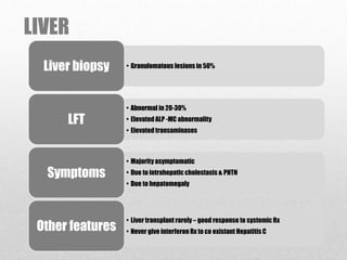 LIVER
• Granulomatous lesions in 50%Liver biopsy
• Abnormal in 20-30%
• Elevated ALP -MC abnormality
• Elevated transaminases
LFT
• Majority asymptomatic
• Due to intrahepatic cholestasis & PHTN
• Due to hepatomegaly
Symptoms
• Liver transplant rarely – good response to systemic Rx
• Never give interferon Rx to co existant Hepatitis COther features
 