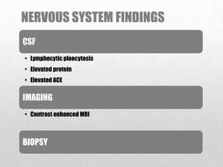 NERVOUS SYSTEM FINDINGS
CSF
• Lymphocytic pleocytosis
• Elevated protein
• Elevated ACE
IMAGING
• Contrast enhanced MRI
BIOPSY
 