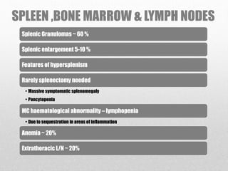 SPLEEN ,BONE MARROW & LYMPH NODES
Splenic Granulomas ~ 60 %
Splenic enlargement 5-10 %
Features of hypersplenism
Rarely splenectomy needed
• Massive symptomatic splenomegaly
• Pancytopenia
MC haematological abnormality – lymphopenia
• Due to sequestration in areas of inflammation
Anemia ~ 20%
Extrathoracic L/N ~ 20%
 