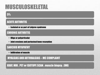 MUSCULOSKELETAL
5%
ACUTE ARTHRITIS
• Isolated or as part of Lofgren syndrome
CHRONIC ARTHRITIS
• Oligo or polyarticular
• Joint erosions and periosteal bone resorption
SARCOID MYOPATHY
• Infiltration of muscle
MYALGIAS AND ARTHRALGIAS – MC COMPLAINT
XRAY, MRI , PET or ISOTOPE SCAN , muscle biopsy , EMG
 