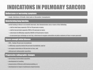 INDICATIONS IN PULMOARY SARCOID
Bothersome or worsening symptoms
• cough, shortness of breath, chest pain or discomfort, hemoptysis).
Deteriorating lung function,
• serial testing at three to six month intervals, that demonstrates one or more of the following:
• a fall in total lung capacity (TLC) of 10 percent or more;
• a fall in forced vital capacity (FVC) of 15 percent or more;
• a decrease in diffusing capacity (DLCO) of 20 percent or more;
• or worsened gas exchange at rest (eg, a decrease in oxygen saturation on pulse oximetry of four or more percent)
Severe enough initial disease
• (FEV 1 ) below 70 percent of predicted,
• a diffusing capacity below 60 percent of predicted, and/or
• an oxygen saturation of 90 percent or less, and
• widespread radiographic opacities.
Progressive radiographic changes
• worsening of interstitial opacities,
• development of cavities,
• progression of fibrosis with honeycombing, or
• development of signs of pulmonary hypertension.
 