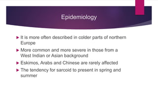 Epidemiology
 It is more often described in colder parts of northern
Europe
 More common and more severe in those from a
West Indian or Asian background
 Eskimos, Arabs and Chinese are rarely affected
 The tendency for sarcoid to present in spring and
summer
 