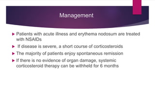 Management
 Patients with acute illness and erythema nodosum are treated
with NSAIDs
 If disease is severe, a short course of corticosteroids
 The majority of patients enjoy spontaneous remission
 If there is no evidence of organ damage, systemic
corticosteroid therapy can be withheld for 6 months
 