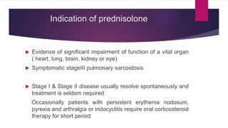 Indication of prednisolone
 Evidence of significant impairment of function of a vital organ
( heart, lung, brain, kidney or eye)
 Symptomatic stageIII pulmonary sarcoidosis
 Stage I & Stage II disease usually resolve spontaneously and
treatment is seldom required
Occasionally patients with persistent erythema nodosum,
pyrexia and arthralgia or iridocyclitis require oral corticosteroid
therapy for short period
 