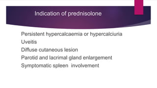 Indication of prednisolone
Persistent hypercalcaemia or hypercalciuria
Uveitis
Diffuse cutaneous lesion
Parotid and lacrimal gland enlargement
Symptomatic spleen involvement
 