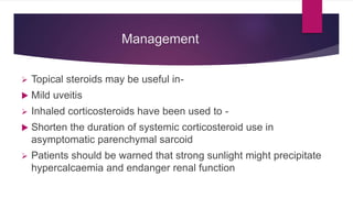 Management
 Topical steroids may be useful in-
 Mild uveitis
 Inhaled corticosteroids have been used to -
 Shorten the duration of systemic corticosteroid use in
asymptomatic parenchymal sarcoid
 Patients should be warned that strong sunlight might precipitate
hypercalcaemia and endanger renal function
 