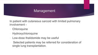 Management
In patient with cutaneous sarcoid with limited pulmonary
involvement -
 Chloroquine
 Hydroxychloroquine
 Low-dose thalidomide may be useful
 Selected patients may be referred for consideration of
single lung transplantation.
 