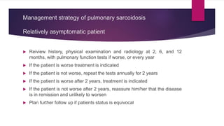 Management strategy of pulmonary sarcoidosis
Relatively asymptomatic patient
 Reiview history, physical examination and radiology at 2, 6, and 12
months, with pulmonary function tests if worse, or every year
 If the patient is worse treatment is indicated
 If the patient is not worse, repeat the tests annually for 2 years
 If the patient is worse after 2 years, treatment is indicated
 If the patient is not worse after 2 years, reassure him/her that the disease
is in remission and unlikely to worsen
 Plan further follow up if patients status is equivocal
 