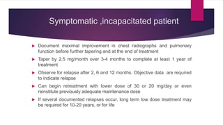 Symptomatic ,incapacitated patient
 Document maximal improvement in chest radiographs and pulmonary
function before further tapering and at the end of treatment
 Taper by 2.5 mg/month over 3-4 months to complete at least 1 year of
treatment
 Observe for relapse after 2, 6 and 12 months. Objective data are required
to indicate relapse
 Can begin retreatment with lower dose of 30 or 20 mg/day or even
reinstitute previously adequate maintenance dose
 If several documented relapses occur, long term low dose treatment may
be required for 10-20 years, or for life
 