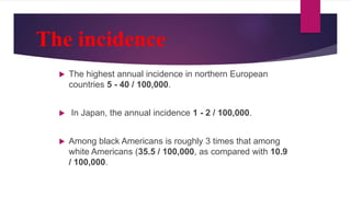 The incidence
 The highest annual incidence in northern European
countries 5 - 40 / 100,000.
 In Japan, the annual incidence 1 - 2 / 100,000.
 Among black Americans is roughly 3 times that among
white Americans (35.5 / 100,000, as compared with 10.9
/ 100,000.
 