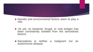  Genetic and environmental factors seem to play a
role.
 As yet, no bacterial, fungal, or viral antigen has
been consistently isolated from the sarcoidosis
lesions.
 Sarcoidosis is neither a malignant nor an
autoimmune disease.
 
