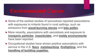 Environmental Causes
 Some of the earliest studies of sarcoidosis reported associations
with exposures to irritants found in rural settings, such as
emissions from wood-burning stoves and tree pollen.
 More recently, associations with sarcoidosis and exposure to
inorganic particles ,insecticides ,and moldy environments
have been reported.
 Occupational studies have shown positive associations with
service in the U.S. Navy ,metalworking ,firefighting ,and the
handling of building supplies.
 