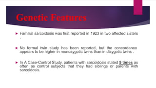 Genetic Features
 Familial sarcoidosis was first reported in 1923 in two affected sisters
.
 No formal twin study has been reported, but the concordance
appears to be higher in monozygotic twins than in dizygotic twins .
 In A Case-Control Study, patients with sarcoidosis stated 5 times as
often as control subjects that they had siblings or parents with
sarcoidosis.
 