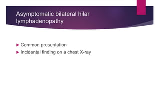 Asymptomatic bilateral hilar
lymphadenopathy
 Common presentation
 Incidental finding on a chest X-ray
 