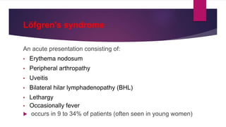 Löfgren's syndrome
An acute presentation consisting of:
• Erythema nodosum
• Peripheral arthropathy
• Uveitis
• Bilateral hilar lymphadenopathy (BHL)
• Lethargy
• Occasionally fever
 occurs in 9 to 34% of patients (often seen in young women)
 