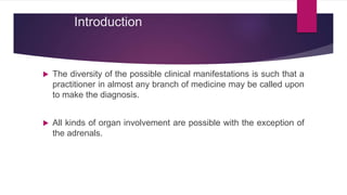 Introduction
 The diversity of the possible clinical manifestations is such that a
practitioner in almost any branch of medicine may be called upon
to make the diagnosis.
 All kinds of organ involvement are possible with the exception of
the adrenals.
 