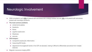  CNS is involved in up to 25% of patients with sarcoidosis who undergo autopsy, but only 10% of all patients with sarcoidosis
present with neurologic symptoms.
 The most common problems:
 cranial-nerve palsies.
 Headache.
 Ataxia.
 cognitive dysfunction.
 Weakness.
 seizures.
 CSF Analysis :
 nonspecific lymphocytic inflammation.
 measuring ACE levels .
 oligoclonal immunoglobulin bands in the CSF are elevated, making it difficult to differentiate sarcoidosis from multiple
sclerosis.
 Magnetic resonance imaging (MRI)
Neurologic Involvement
 