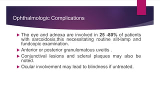  The eye and adnexa are involved in 25 -80% of patients
with sarcoidosis,this necessitating routine slit-lamp and
fundcopic examination.
 Anterior or posterior granulomatous uveitis .
 Conjunctival lesions and scleral plaques may also be
noted.
 Ocular involvement may lead to blindness if untreated.
Ophthalmologic Complications
 