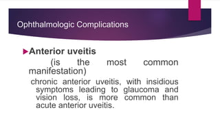 Ophthalmologic Complications
Anterior uveitis
(is the most common
manifestation)
chronic anterior uveitis, with insidious
symptoms leading to glaucoma and
vision loss, is more common than
acute anterior uveitis.
 