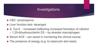 Investigations
 CBC- lymphopenia
 Liver function test- deranged
 S. Ca+2 - increased (reflecting increased formation of calcitrol
– 1,25-dihydroxyvitamin D3 – by alveolar macrophages
 Serum ACE - can assist in monitoring the clinical course
 The presence of anergy (e.g. to tuberculin skin tests)
 