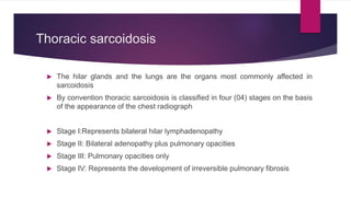 Thoracic sarcoidosis
 The hilar glands and the lungs are the organs most commonly affected in
sarcoidosis
 By convention thoracic sarcoidosis is classified in four (04) stages on the basis
of the appearance of the chest radiograph
 Stage I:Represents bilateral hilar lymphadenopathy
 Stage II: Bilateral adenopathy plus pulmonary opacities
 Stage III: Pulmonary opacities only
 Stage IV: Represents the development of irreversible pulmonary fibrosis
 