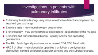 Investigations In patients with
pulmonary infiltrates
 Pulmonary function testing- may show a restrictive defect accompanied by
impaired gas exchange
 Exercise tests - may reveal oxygen desaturation
 Bronchoscopy - may demonstrate a ‘cobblestone’ appearance of the mucosa
 Bronchial and transbronchial biopsy - usually shows non-caseating
granulomas
 The BAL fluid - typically contains an increased CD4:CD8 T-cell ratio
 HRCT of chest - reticulonodular opacities that follow a perilymphatic
distribution, centred on bronchovascular bundles and the subpleural areas.
 