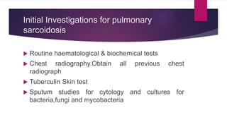 Initial Investigations for pulmonary
sarcoidosis
 Routine haematological & biochemical tests
 Chest radiography.Obtain all previous chest
radiograph
 Tuberculin Skin test
 Sputum studies for cytology and cultures for
bacteria,fungi and mycobacteria
 