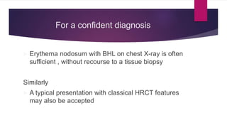 For a confident diagnosis
 Erythema nodosum with BHL on chest X-ray is often
sufficient , without recourse to a tissue biopsy
Similarly
 A typical presentation with classical HRCT features
may also be accepted
 