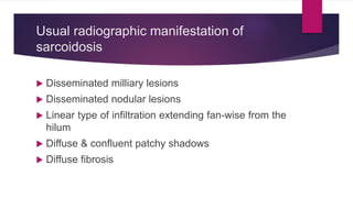 Usual radiographic manifestation of
sarcoidosis
 Disseminated milliary lesions
 Disseminated nodular lesions
 Linear type of infiltration extending fan-wise from the
hilum
 Diffuse & confluent patchy shadows
 Diffuse fibrosis
 