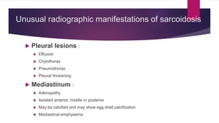 Unusual radiographic manifestations of sarcoidosis
 Pleural lesions :
 Effusion
 Chylothorax
 Pneumothorax
 Pleural thickening
 Mediastinum :
 Adenopathy
 Isolated anterior, middle or posterior
 May be calcified and may show egg shell calcification
 Mediastinal emphysema
 
