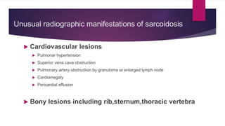 Unusual radiographic manifestations of sarcoidosis
 Cardiovascular lesions
 Pulmonar hypertension
 Superior vena cava obstruction
 Pulmonary artery obstruction by granuloma or enlarged lymph node
 Cardiomegaly
 Pericardial effusion
 Bony lesions including rib,sternum,thoracic vertebra
 