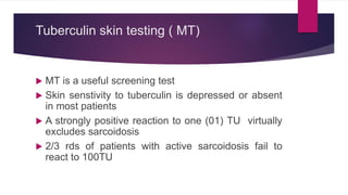 Tuberculin skin testing ( MT)
 MT is a useful screening test
 Skin senstivity to tuberculin is depressed or absent
in most patients
 A strongly positive reaction to one (01) TU virtually
excludes sarcoidosis
 2/3 rds of patients with active sarcoidosis fail to
react to 100TU
 