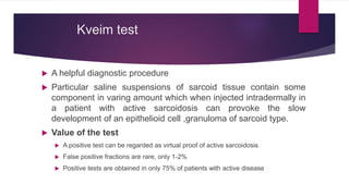 Kveim test
 A helpful diagnostic procedure
 Particular saline suspensions of sarcoid tissue contain some
component in varing amount which when injected intradermally in
a patient with active sarcoidosis can provoke the slow
development of an epithelioid cell ,granuloma of sarcoid type.
 Value of the test
 A positive test can be regarded as virtual proof of active sarcoidosis
 False positive fractions are rare, only 1-2%
 Positive tests are obtained in only 75% of patients with active disease
 