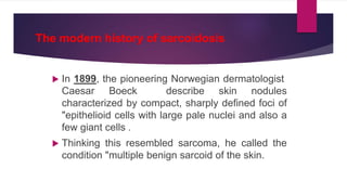 The modern history of sarcoidosis
 In 1899, the pioneering Norwegian dermatologist
Caesar Boeck describe skin nodules
characterized by compact, sharply defined foci of
"epithelioid cells with large pale nuclei and also a
few giant cells .
 Thinking this resembled sarcoma, he called the
condition "multiple benign sarcoid of the skin.
 