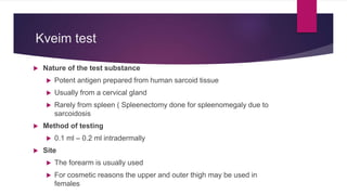 Kveim test
 Nature of the test substance
 Potent antigen prepared from human sarcoid tissue
 Usually from a cervical gland
 Rarely from spleen ( Spleenectomy done for spleenomegaly due to
sarcoidosis
 Method of testing
 0.1 ml – 0.2 ml intradermally
 Site
 The forearm is usually used
 For cosmetic reasons the upper and outer thigh may be used in
females
 