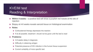 KVEIM test
Reading & Interpretation
 Within 4 weeks – a positive test will show a purplish red nodule at the site of
injection
 Biopsy at 4-6 weeks reveals sarcoid tissue on histological examination
 Notes
 Corticosteroid therapy depresses the reaction
 If at all possible ,treatment should not be given until the test is read
 Problems:
 4-6 weeks delay in diagnosis
 Difficulty in obtaining antigen
 Potential presence of HIV infection in the human tissue suspension
 Current avilability of more specific test
 