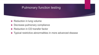 Pulmonary function testing
 Reduction in lung volume
 Decrease pulmonary compliance
 Reduction in CO transfer factor
 Typical restrictive abnormalities in more advanced disease
 
