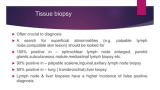 Tissue biopsy
 Often crucial to diagnosis
 A search for superficial abnormalities (e.g. palpable lymph
node,compatible skin lesion) should be looked for
 100% positive in – epitrochlear lymph node enlarged, parotid
glands,subcutaneous nodule,mediastinal lymph biopsy etc.
 90% positive in – palpable scalene,inguinal,axillary lymph node biopsy
 80% positive in – lung ( transbronchial),liver biopsy
 Lymph node & liver biopsies have a higher incidence of false positive
diagnosis
 