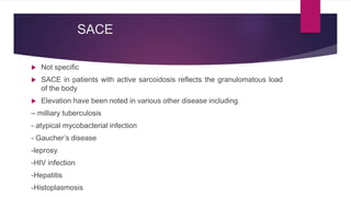 SACE
 Not specific
 SACE in patients with active sarcoidosis reflects the granulomatous load
of the body
 Elevation have been noted in various other disease including
– milliary tuberculosis
- atypical mycobacterial infection
- Gaucher’s disease
-leprosy
-HIV infection
-Hepatitis
-Histoplasmosis
 