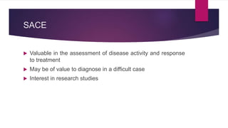 SACE
 Valuable in the assessment of disease activity and response
to treatment
 May be of value to diagnose in a difficult case
 Interest in research studies
 