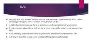 BAL
 Normally Bal fluid contain mostly alveolar macrophage ( approximately 90%), fewer
lymphocyte(10%) and small numbers of neutrophils ( 1-2%)
 In patients with sarcoidosis, there is an increase in the proportion of lymphocytes
 A high intensity alveolitis is defined as a lymphocyte differential count greater than
28%
 A low intensity alveolitis is one with a lymphocyte differential count less than 28%
 Intensity of alveolitis shows some forecast of the prognosis of disease
 