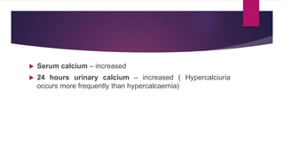  Serum calcium – increased
 24 hours urinary calcium – increased ( Hypercalciuria
occurs more frequently than hypercalcaemia)
 