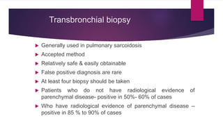 Transbronchial biopsy
 Generally used in pulmonary sarcoidosis
 Accepted method
 Relatively safe & easily obtainable
 False positive diagnosis are rare
 At least four biopsy should be taken
 Patients who do not have radiological evidence of
parenchymal disease- positive in 50%- 60% of cases
 Who have radiological evidence of parenchymal disease –
positive in 85 % to 90% of cases
 